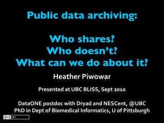 Public data archiving:

     Who shares?
    Who doesn’t?
What can we do about it?
               Heather Piwowar
         Presented at UBC BLISS, Sept 2010

 DataONE postdoc with Dryad and NESCent, @UBC
PhD in Dept of Biomedical Informatics, U of Pittsburgh
 