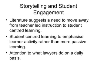 Storytelling and Student Engagement Literature suggests a need to move away from teacher led instruction to student centred learning. Student centred learning to emphasise learner activity rather than mere passive learning. Attention to what lawyers do on a daily basis. 