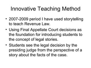 Innovative Teaching Method 2007-2009 period I have used storytelling to teach Revenue Law. Using Final Appellate Court decisions as the foundation for introducing students to the concept of legal stories. Students see the legal decision by the presiding judge from the perspective of a story about the facts of the case. 
