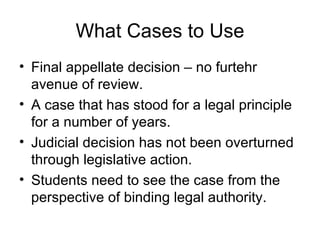 What Cases to Use Final appellate decision – no furtehr avenue of review. A case that has stood for a legal principle for a number of years. Judicial decision has not been overturned through legislative action. Students need to see the case from the perspective of binding legal authority. 