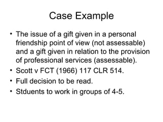 Case Example The issue of a gift given in a personal friendship point of view (not assessable) and a gift given in relation to the provision of professional services (assessable). Scott v FCT (1966) 117 CLR 514. Full decision to be read. Stduents to work in groups of 4-5. 