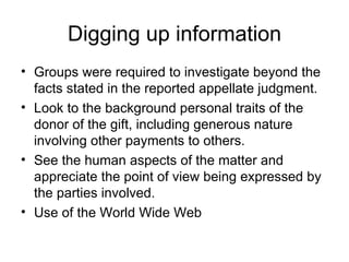 Digging up information Groups were required to investigate beyond the facts stated in the reported appellate judgment. Look to the background personal traits of the donor of the gift, including generous nature involving other payments to others. See the human aspects of the matter and appreciate the point of view being expressed by the parties involved. Use of the World Wide Web 