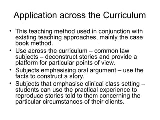 Application across the Curriculum This teaching method used in conjunction with existing teaching approaches, mainly the case book method. Use across the curriculum – common law subjects – deconstruct stories and provide a platform for particular points of view. Subjects emphasising oral argument – use the facts to construct a story. Subjects that emphasise clinical class setting – students can use the practical experience to reproduce stories told to them concerning the particular circumstances of their clients. 