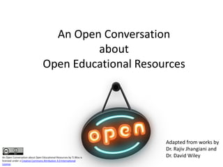 An Open Conversation
about
Open Educational Resources
Adapted from works by
Dr. Rajiv Jhangiani and
Dr. David WileyAn Open Conversation about Open Educational Resources by TJ Bliss is
licensed under a Creative Commons Attribution 4.0 International
License.
 