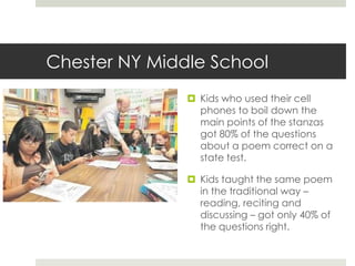 Chester NY Middle SchoolKids who used their cell phones to boil down the main points of the stanzas got 80% of the questions about a poem correct on a state test. Kids taught the same poem in the traditional way – reading, reciting and discussing – got only 40% of the questions right. 