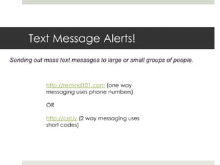 Text Message Alerts!Sending out mass text messages to large or small groups of people.  http://remind101.com (one way messaging uses phone numbers)ORhttp://cel.ly (2 way messaging uses short codes) 