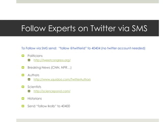 Follow Experts on Twitter via SMSTo Follow via SMS send:  “follow @twitterid” to 40404 (no twitter account needed)Politicianshttp://tweetcongress.org/Breaking News (CNN, NPR…)Authorshttp://www.squidoo.com/TwitterAuthorsScientistshttp://sciencepond.com/HistoriansSend “follow lkolb” to 40400