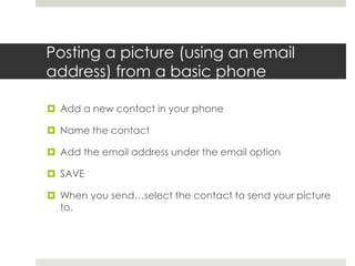 Posting a picture (using an email address) from a basic phoneAdd a new contact in your phoneName the contactAdd the email address under the email optionSAVEWhen you send…select the contact to send your picture to.