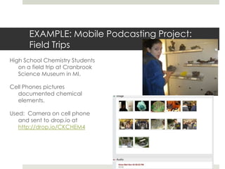 EXAMPLE: Mobile Podcasting Project:  Field TripsHigh School Chemistry Students on a field trip at Cranbrook Science Museum in MI. Cell Phones pictures documented chemical elements.Used:  Camera on cell phone and sent to drop.io at http://drop.io/CKCHEM4