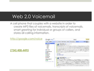 Web 2.0 VoicemailA cell phone that couples with a website in order to create MP3 files of voicemails, transcripts of voicemails, smart greeting for individual or groups of callers, and stores all calling information.http://google.com/voice(734) 408-4495