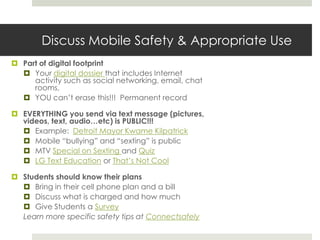 Discuss Mobile Safety & Appropriate UsePart of digital footprintYour digital dossier that includes Internet activity such as social networking, email, chat rooms, YOU can’t erase this!!!  Permanent recordEVERYTHING you send via text message (pictures, videos, text, audio…etc) is PUBLIC!!!Example:  Detroit Mayor Kwame KilpatrickMobile “bullying” and “sexting” is publicMTV Special on Sexting and QuizLG Text Education or That’s Not CoolStudents should know their plansBring in their cell phone plan and a billDiscuss what is charged and how muchGive Students a SurveyLearn more specific safety tips at Connectsafely