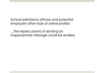 School admissions officers and potential employers often look at online profiles…the repercussions of sending an inappropriate message could be endless