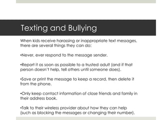 Texting and BullyingWhen kids receive harassing or inappropriate text messages, there are several things they can do:Never, ever respond to the message sender.