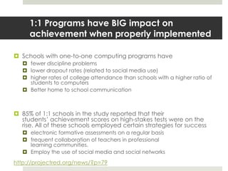 1:1 Programs have BIG impact on achievement when properly implementedSchools with one-to-one computing programs have fewer discipline problemslower dropout rates (related to social media use)higher rates of college attendance than schools with a higher ratio of students to computersBetter home to school communication85% of 1:1 schools in the study reported that their students’ achievement scores on high-stakes tests were on the rise. All of these schools employed certain strategies for successelectronic formative assessments on a regular basisfrequent collaboration of teachers in professional learning communities.Employ the use of social media and social networkshttp://projectred.org/news/?p=79