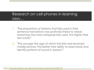 Research on cell phones in learning says…"The proportions of textisms that kids used in their sentence translations was positively linked to verbal reasoning; the more textspeak kids used, the higher their test scores”"The younger the age at which the kids had received mobile phones, the better their ability to read words and identify patterns of sound in speech.”http://www.britac.ac.uk/news/news.cfm/newsid/14