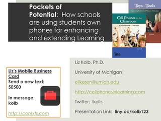 Pockets of Potential:  How schools are using students own phones for enhancing and extending Learning Liz Kolb, Ph.D. University of Michigan elikeren@umich.edu http://cellphonesinlearning.com Twitter:  lkolb Presentation Link:  tiny.cc/kolb123 Liz’s Mobile Business Card Send a new text:   50500 In message:  kolb  http://contxts.com 