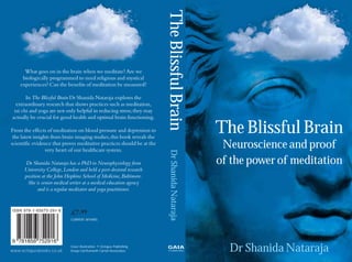 Blissful Brain-jkt.qxd   9/1/08     12:51 pm        Page 1




                                                                            The Blissful Brain
         What goes on in the brain when we meditate? Are we
        biologically programmed to need religious and mystical
       experiences? Can the benefits of meditation be measured?

          In The Blissful Brain Dr Shanida Nataraja explores the
     extraordinary research that shows practices such as meditation,
    tai chi and yoga are not only helpful in reducing stress; they may
   actually be crucial for good health and optimal brain functioning.

   From the effects of meditation on blood pressure and depression to
    the latest insights from brain imaging studies, this book reveals the
                                                                                                    The Blissful Brain
   scientific evidence that proves meditative practices should be at the
                     very heart of our healthcare system.
                                                                                                     Neuroscience and proof




                                                                              Dr Shanida Nataraja
          Dr Shanida Nataraja has a PhD in Neurophysiology from                                     of the power of meditation
         University College, London and held a post-doctoral research
         position at the John Hopkins School of Medicine, Baltimore.
          She is senior medical writer at a medical education agency
                and is a regular meditator and yoga practitioner.



                                  £7.99
                                  CURRENT AFFAIRS




   www.octopusbooks.co.uk
                                Cover illustration: © Octopus Publishing
                                Group Ltd/Kenneth Carroll Associates
                                                                            GAIA
                                                                            THINKING                  Dr Shanida Nataraja
 