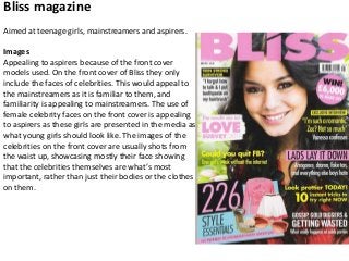 Bliss magazine
Aimed at teenage girls, mainstreamers and aspirers.
Images
Appealing to aspirers because of the front cover
models used. On the front cover of Bliss they only
include the faces of celebrities. This would appeal to
the mainstreamers as it is familiar to them, and
familiarity is appealing to mainstreamers. The use of
female celebrity faces on the front cover is appealing
to aspirers as these girls are presented in the media as
what young girls should look like. The images of the
celebrities on the front cover are usually shots from
the waist up, showcasing mostly their face showing
that the celebrities themselves are what’s most
important, rather than just their bodies or the clothes
on them.

 