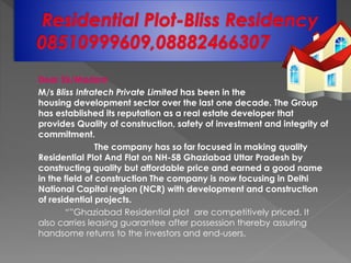 Dear Sir/Madam
M/s Bliss Infratech Private Limited has been in the
housing development sector over the last one decade. The Group
has established its reputation as a real estate developer that
provides Quality of construction, safety of investment and integrity of
commitment.
The company has so far focused in making quality
Residential Plot And Flat on NH-58 Ghaziabad Uttar Pradesh by
constructing quality but affordable price and earned a good name
in the field of construction The company is now focusing in Delhi
National Capital region (NCR) with development and construction
of residential projects.
“”Ghaziabad Residential plot are competitively priced. It
also carries leasing guarantee after possession thereby assuring
handsome returns to the investors and end-users.
 