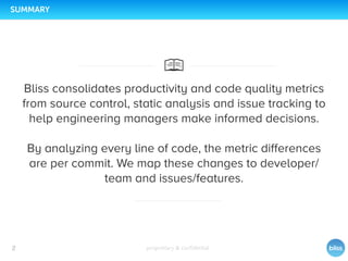 proprietary & conﬁdential2
SUMMARY
Bliss consolidates productivity and code quality metrics
from source control, static analysis and issue tracking to
help engineering managers make informed decisions.
By analyzing every line of code, the metric differences
are per commit. We map these changes to developer/
team and issues/features.
 