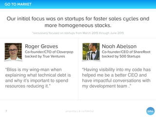proprietary & conﬁdential
0
7
GO TO MARKET
Our initial focus was on startups for faster sales cycles and
more homogeneous stacks.
“Bliss is my wing-man when
explaining what technical debt is
and why it’s important to spend
resources reducing it.”
Noah Abelson
Co-founder/CEO of ShareRoot
backed by 500 Startups
“Having visibility into my code has
helped me be a better CEO and
have impactful conversations with
my development team .”
Roger Graves
Co-founder/CTO of Cloverpop
backed by True Ventures
*exclusively focused on startups from March 2015 through June 2015
 