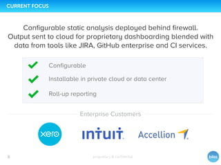 proprietary & conﬁdential8
CURRENT FOCUS
Conﬁgurable static analysis deployed behind ﬁrewall.
Output sent to cloud for proprietary dashboarding blended with
data from tools like JIRA, GitHub enterprise and CI services.
Roll-up reporting
Enterprise Customers
Conﬁgurable
Installable in private cloud or data center
 