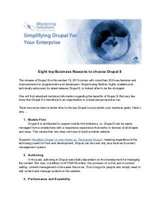 
 
Eight top Business Reasons to choose Drupal 8 
 
The release of Drupal 8 on November 19, 2015 comes with more than 200 new features and 
improvements for programmers and developers. Drupal being flexible, highly scalable and 
technically advanced, its latest release; Drupal 8; is looked after to be the strongest.  
 
One will find abundant technical information regarding the benefits of Drupal 8. But very few 
know that Drupal 8 is beneficial to an organization in a business perspective too.  
 
There has never been a better time to choose Drupal to accomplish your business goals. Here’s 
why ... 
 
1. Mobile First 
Drupal 8 is architected to support mobile first initiatives, i.e. Drupal 8 can be easily 
managed from a smartphone with a responsive experience that works in devices of all shapes 
and sizes. This means that one does not have to build a mobile website. 
 
Supports ​“Headless Drupal” or now known as “Decoupled Drupal”​, ​meaning regardless of the 
technology used for front­end development, Drupal can be used only as a back­end content 
management system. 
 
2. Authoring 
In the past, authoring in Drupal was totally dependent on the development for managing 
the content. But now, in addition to WYSIWYG editor, the provision of ​in­line and in­context 
editing​, content management is far easier than ever. This is huge for people who simply need to 
edit content and manage content on the website. 
 
3. Performance and Scalability 
 
