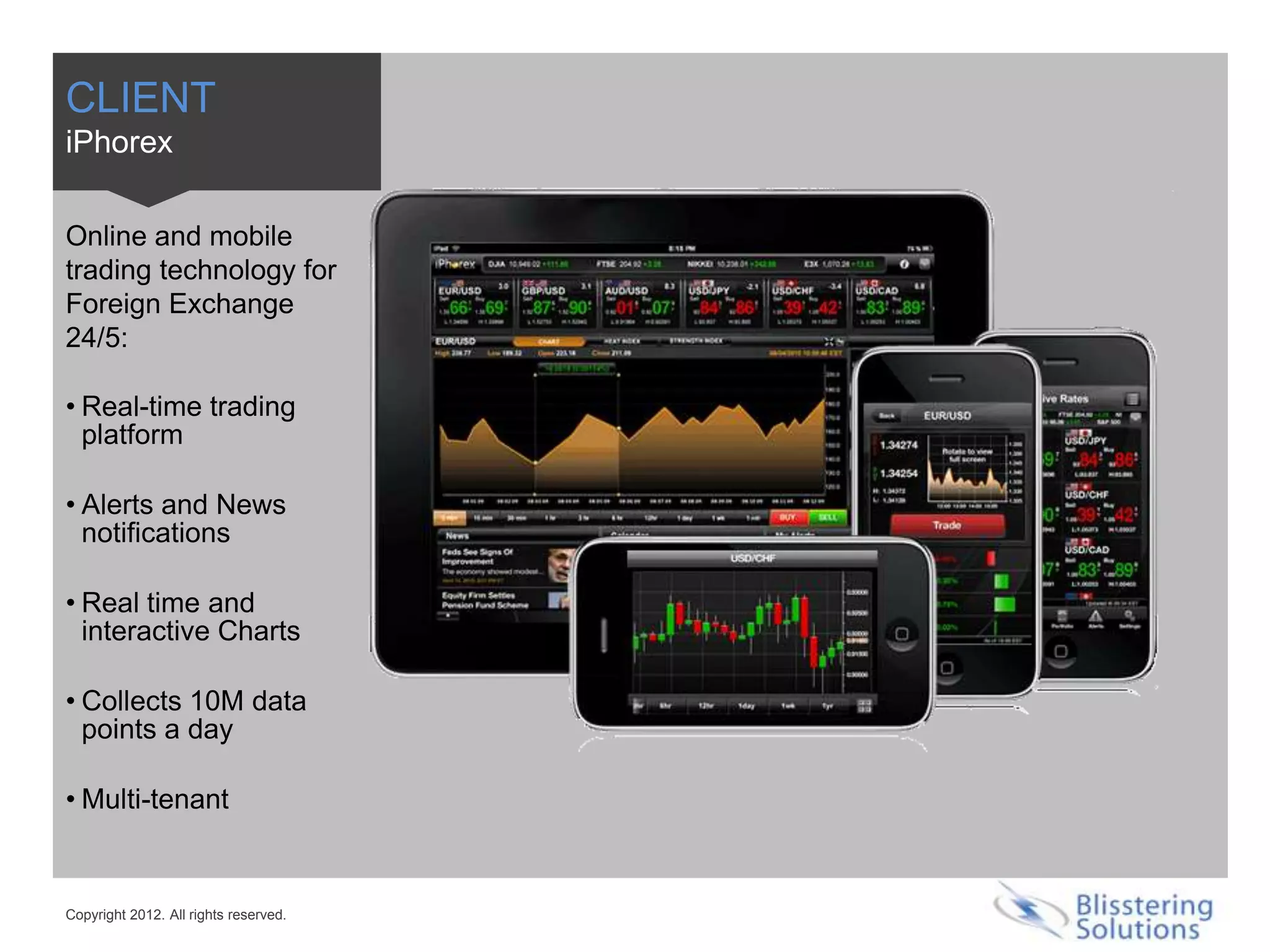 CLIENT
iPhorex

Online and mobile
trading technology for
Foreign Exchange
24/5:

• Real-time trading
  platform

• Alerts and News
  notifications

• Real time and
  interactive Charts

• Collects 10M data
  points a day

• Multi-tenant


Copyright 2012. All rights reserved.
 
