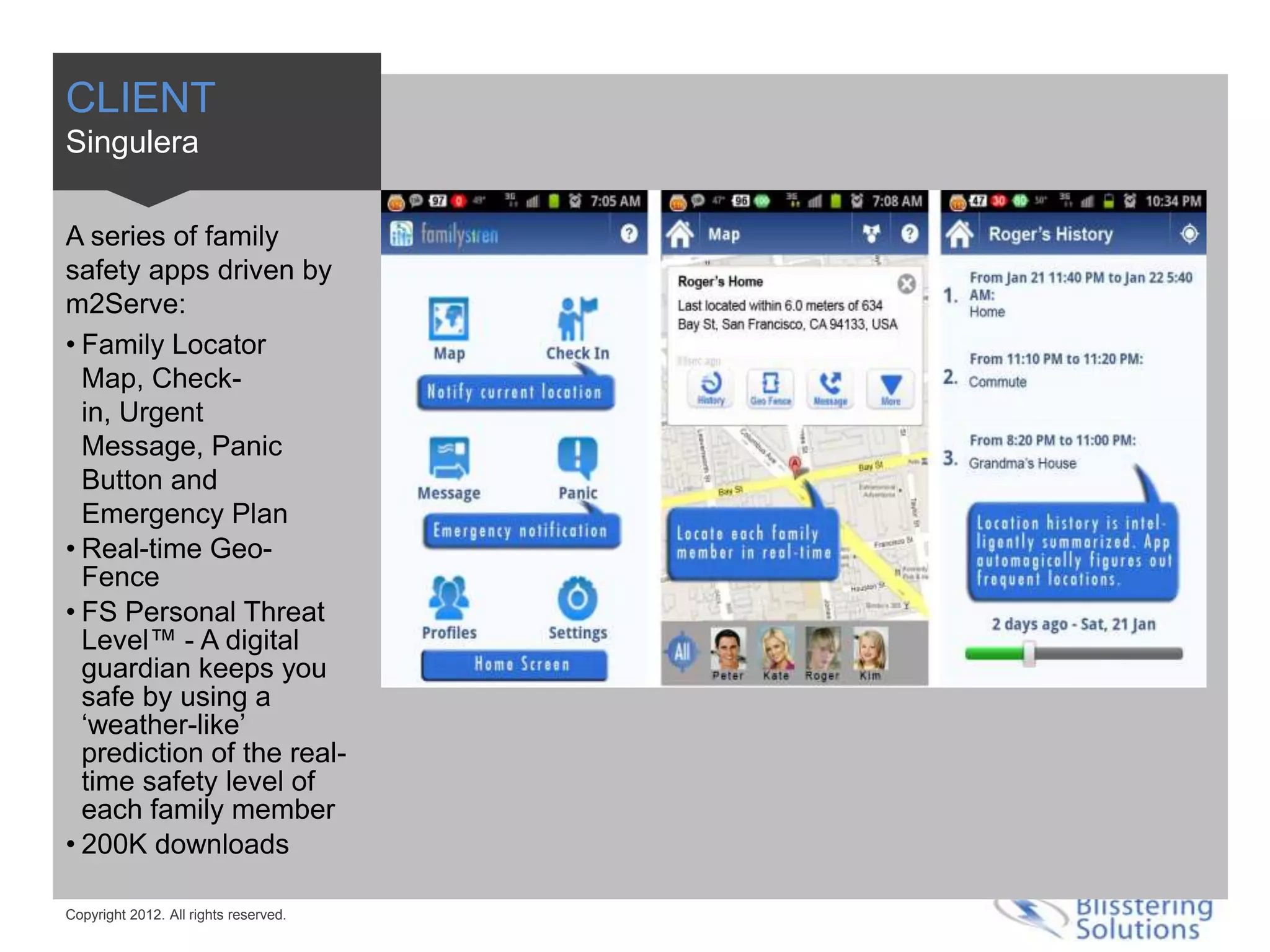 CLIENT
Singulera

A series of family
safety apps driven by
m2Serve:
• Family Locator
  Map, Check-
  in, Urgent
  Message, Panic
  Button and
  Emergency Plan
• Real-time Geo-
  Fence
• FS Personal Threat
  Level™ - A digital
  guardian keeps you
  safe by using a
  ‘weather-like’
  prediction of the real-
  time safety level of
  each family member
• 200K downloads

Copyright 2012. All rights reserved.
 