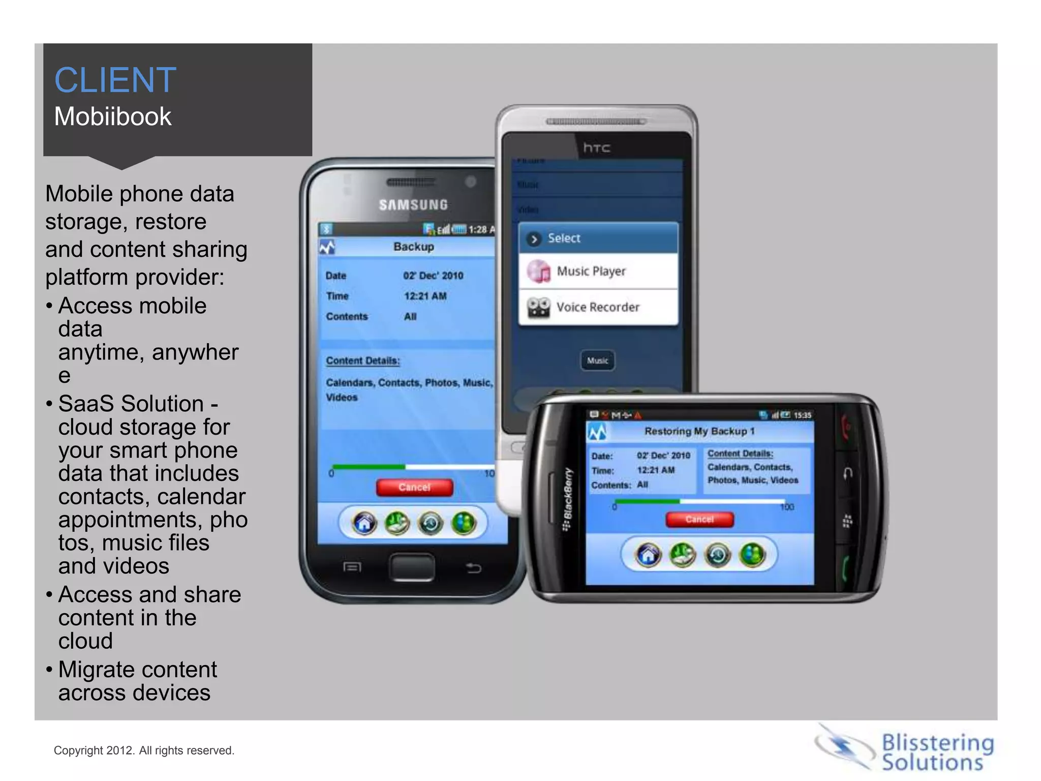 CLIENT
Mobiibook

Mobile phone data
storage, restore
and content sharing
platform provider:
• Access mobile
  data
  anytime, anywher
  e
• SaaS Solution -
  cloud storage for
  your smart phone
  data that includes
  contacts, calendar
  appointments, pho
  tos, music files
  and videos
• Access and share
  content in the
  cloud
• Migrate content
  across devices

Copyright 2012. All rights reserved.
 