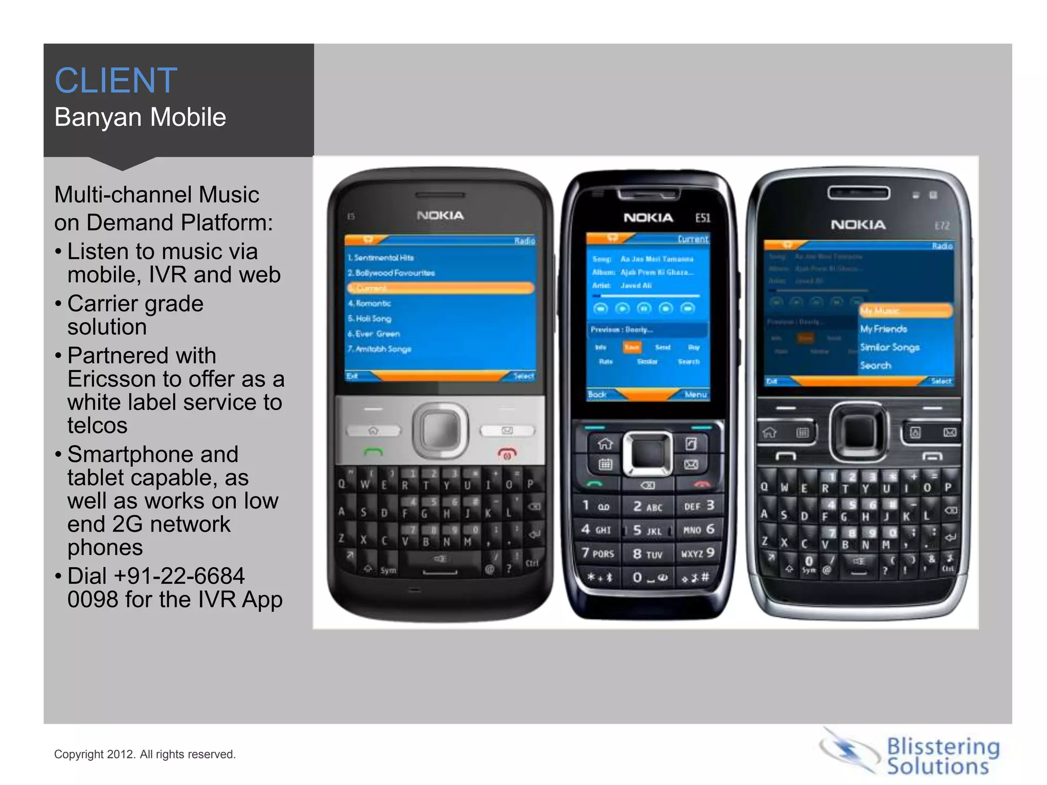 CLIENT
Banyan Mobile

Multi-channel Music
on Demand Platform:
• Listen to music via
  mobile, IVR and web
• Carrier grade
  solution
• Partnered with
  Ericsson to offer as a
  white label service to
  telcos
• Smartphone and
  tablet capable, as
  well as works on low
  end 2G network
  phones
• Dial +91-22-6684
  0098 for the IVR App




Copyright 2012. All rights reserved.
 