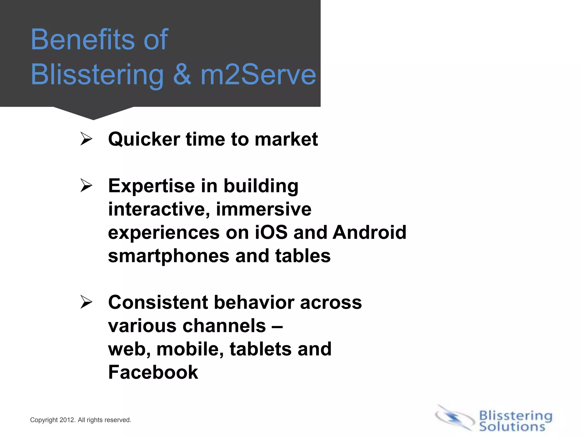 Benefits of
Blisstering & m2Serve

                  Quicker time to market

                  Expertise in building
                   interactive, immersive
                   experiences on iOS and Android
                   smartphones and tables

                  Consistent behavior across
                   various channels –
                   web, mobile, tablets and
                   Facebook

Copyright 2012. All rights reserved.
 