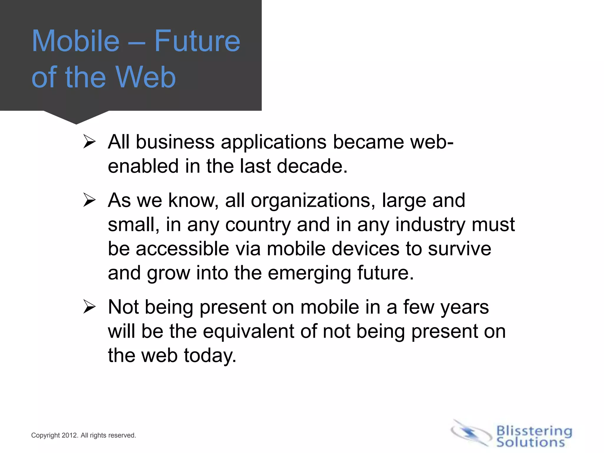 Mobile – Future
of the Web

                  All business applications became web-
                   enabled in the last decade.
                  As we know, all organizations, large and
                   small, in any country and in any industry must
                   be accessible via mobile devices to survive
                   and grow into the emerging future.
                  Not being present on mobile in a few years
                   will be the equivalent of not being present on
                   the web today.


Copyright 2012. All rights reserved.
 