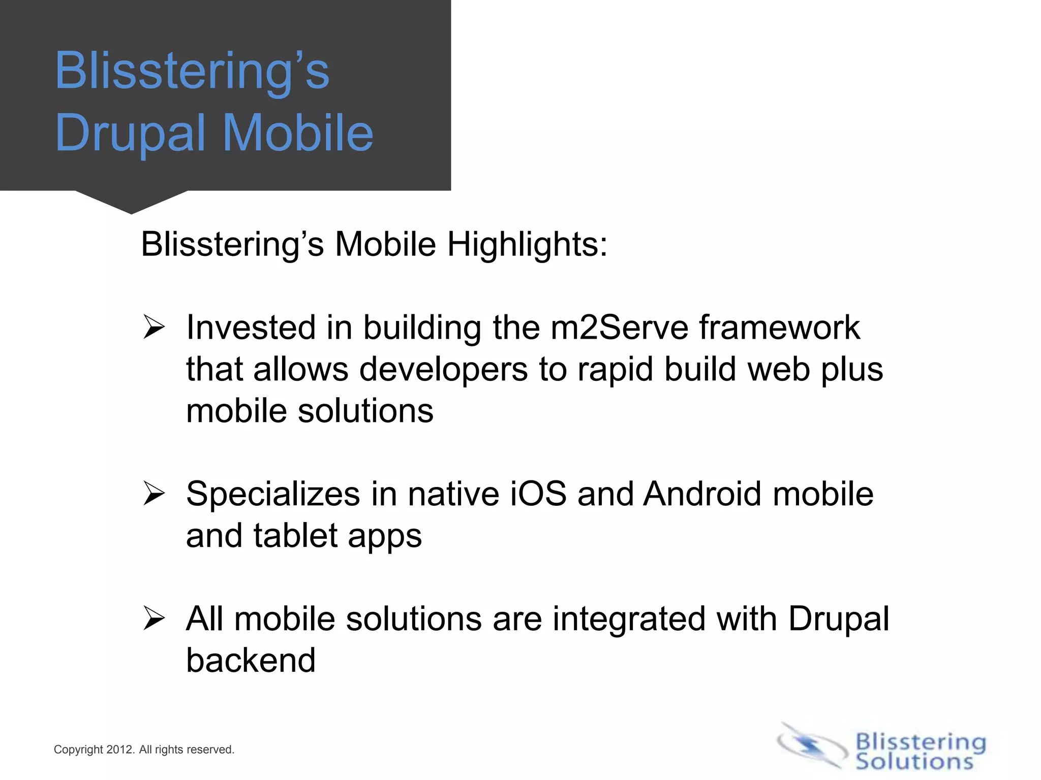 Blisstering’s
Drupal Mobile

                 Blisstering’s Mobile Highlights:

                  Invested in building the m2Serve framework
                   that allows developers to rapid build web plus
                   mobile solutions

                  Specializes in native iOS and Android mobile
                   and tablet apps

                  All mobile solutions are integrated with Drupal
                   backend

Copyright 2012. All rights reserved.
 