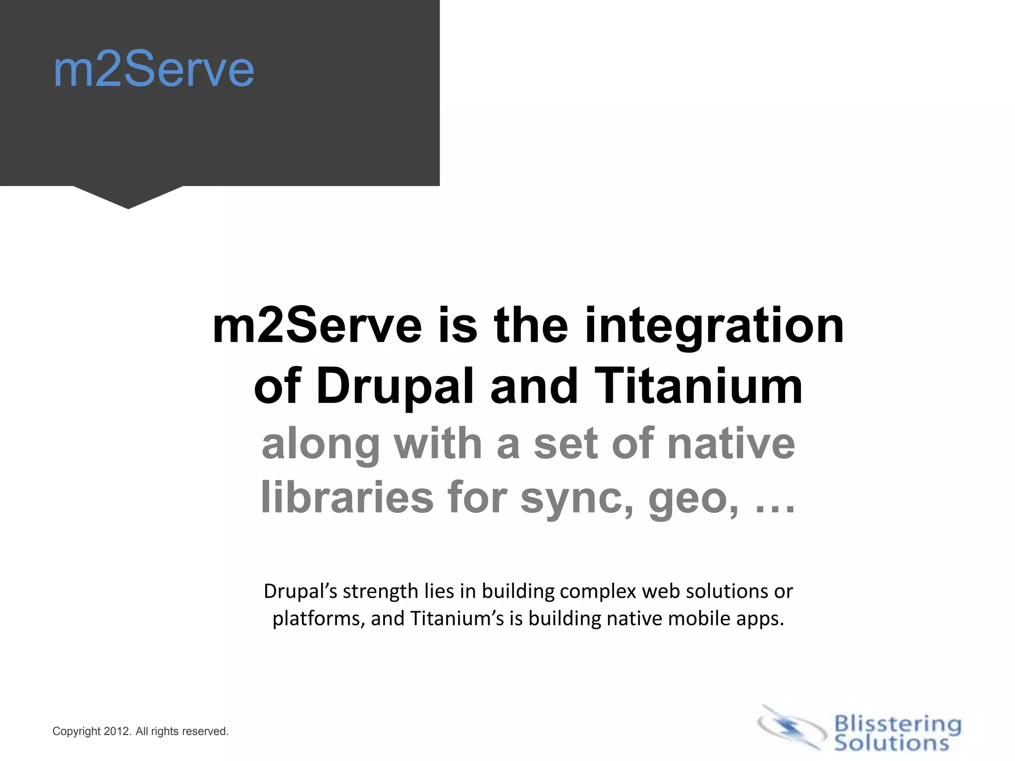 m2Serve




                                m2Serve is the integration
                                 of Drupal and Titanium
                                       along with a set of native
                                       libraries for sync, geo, …
                                       Drupal’s strength lies in building complex web solutions or
                                        platforms, and Titanium’s is building native mobile apps.



Copyright 2012. All rights reserved.
 