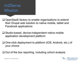 m2Serve
 Mission

 OpenSaaS factory to enable organizations to extend
  their Drupal web solution to native mobile, tablet and
  Facebook applications

 Studio-based, device-independent native mobile
  application development platform

 One-click deployment to platform (iOS, Android, etc.) of
  your choice

 Out of the box reporting, including cohort analysis

 Copyright 2012. All rights reserved.
 