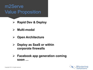 m2Serve
Value Proposition

                  Rapid Dev & Deploy

                  Multi-modal

                  Open Architecture

                  Deploy as SaaS or within
                   corporate firewalls

                  Facebook app generation coming
                   soon …

Copyright 2012. All rights reserved.
 