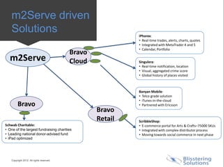 m2Serve driven
    Solutions                                               iPhorex:
                                                            • Real-time trades, alerts, charts, quotes
                                                            • Integrated with MetaTrader 4 and 5
                                                            • Calendar, Portfolio
                                           Bravo
  m2Serve                                  Cloud            Singulera:
                                                            • Real-time notification, location
                                                            • Visual, aggregated crime score
                                                            • Global history of places visited



                                                            Banyan Mobile:
                                                            • Telco grade solution
                                                            • iTunes-in-the-cloud
         Bravo                                              • Partnered with Ericsson
                                                   Bravo
                                                   Retail   ScribbleShop:
Schwab Charitable:                                          • E-commerce portal for Arts & Crafts–75000 SKUs
• One of the largest fundraising charities                  • Integrated with complex distributor process
• Leading national donor-advised fund                       • Moving towards social commerce in next phase
• iPad optimized




    Copyright 2012. All rights reserved.
 