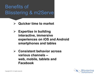 Benefits of
Blisstering & m2Serve

                  Quicker time to market

                  Expertise in building
                   interactive, immersive
                   experiences on iOS and Android
                   smartphones and tables

                  Consistent behavior across
                   various channels –
                   web, mobile, tablets and
                   Facebook

Copyright 2012. All rights reserved.
 