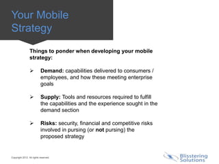 Your Mobile
Strategy
                 Things to ponder when developing your mobile
                 strategy:

                          Demand: capabilities delivered to consumers /
                           employees, and how these meeting enterprise
                           goals

                          Supply: Tools and resources required to fulfill
                           the capabilities and the experience sought in the
                           demand section

                          Risks: security, financial and competitive risks
                           involved in pursing (or not pursing) the
                           proposed strategy


Copyright 2012. All rights reserved.
 