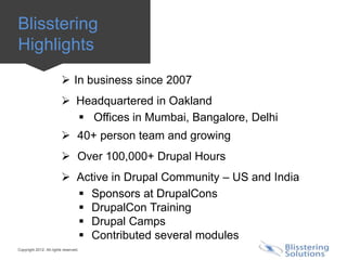 Blisstering
Highlights
                          In business since 2007
                          Headquartered in Oakland
                            Offices in Mumbai, Bangalore, Delhi
                          40+ person team and growing
                          Over 100,000+ Drupal Hours
                          Active in Drupal Community – US and India
                            Sponsors at DrupalCons
                            DrupalCon Training
                            Drupal Camps
                            Contributed several modules
Copyright 2012. All rights reserved.
 