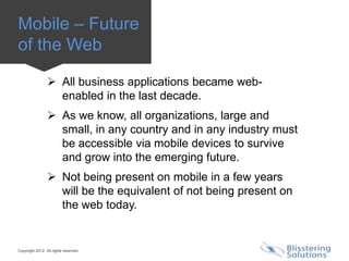Mobile – Future
of the Web

                  All business applications became web-
                   enabled in the last decade.
                  As we know, all organizations, large and
                   small, in any country and in any industry must
                   be accessible via mobile devices to survive
                   and grow into the emerging future.
                  Not being present on mobile in a few years
                   will be the equivalent of not being present on
                   the web today.


Copyright 2012. All rights reserved.
 
