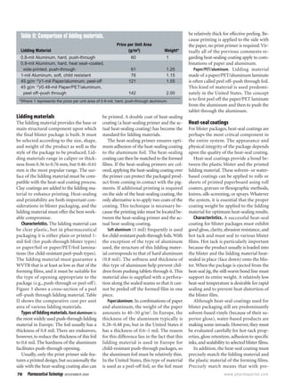 76 Pharmaceutical Technology NOVEMBER 2000 www.pharmaportal.com
Lidding materials
The lidding material provides the base or
main structural component upon which
the final blister package is built. It must
be selected according to the size, shape,
and weight of the product as well as the
style of the package to be produced. Lid-
ding materials range in caliper or thick-
ness from 0.36 to 0.76 mm, but 0.46–0.61
mm is the most popular range. The sur-
face of the lidding material must be com-
patible with the heat-seal coating process.
Clay coatings are added to the lidding ma-
terial to enhance printing. Heat-sealing
and printability are both important con-
siderations in blister packaging, and the
lidding material must offer the best work-
able compromise.
Characteristics. The lidding material can
be clear plastic, but in pharmaceutical
packaging it is either plain or printed 1-
mil foil (for push-through blister types)
or paper/foil or paper/PET/foil lamina-
tions (for child-resistant peel–push types).
The lidding material must guarantee a
WVTR that is at least as low as that of the
forming films, and it must be suitable for
the type of opening appropriate to the
package (e.g., push-through or peel-off).
Figure 3 shows a cross-section of a peel
off–push through lidding material. Table
II shows the comparative cost per unit
area of various lidding materials.
Typesofliddingmaterials.Hardaluminum is
the most widely used push-through lidding
material in Europe. The foil usually has a
thickness of 0.8 mil. There are endeavors,
however,to reduce the thickness of this foil
to 0.6 mil. The hardness of the aluminum
facilitates push-through opening.
Usually, only the print primer side fea-
tures a printed design, but occasionally the
side with the heat-sealing coating also can
be printed. A double coat of heat-sealing
coating (a heat-sealing primer and the ac-
tual heat-sealing coating) has become the
standard for lidding materials.
The heat-sealing primer ensures opti-
mum adhesion of the heat-sealing coating
to the aluminum foil. The heat-sealing
coating can then be matched to the formed
films. If the heat-sealing primers are col-
ored,applying the heat-sealing coating over
the primer can protect the packaged prod-
uct from coming in contact with the pig-
ments. If additional printing is required
on the side of the heat-sealing coating, the
only alternative is to apply two coats of the
coating. This technique is necessary be-
cause the printing inks must be located be-
tween the heat-sealing primer and the ac-
tual heat-sealing coating.
Soft aluminum (1 mil) frequently is used
for child-resistant push-through foils.With
the exception of the type of aluminum
used, the structure of this lidding mater-
ial corresponds to that of hard aluminum
(0.8 mil). The softness and thickness of
this type of aluminum help prevent chil-
dren from pushing tablets through it. This
material also is supplied with a perfora-
tion along the sealed seams so that it can-
not be peeled off the formed film in one
piece.
Paper/aluminum. In combinations of paper
and aluminum, the weight of the paper
amounts to 40–50 g/m2
. In Europe, the
thickness of the aluminum typically is
0.28–0.48 pm, but in the United States it
has a thickness of 0.6–1 mil. The reason
for this difference lies in the fact that this
lidding material is used in Europe for
child-resistant push-through packages, so
the aluminum foil must be relatively thin.
In the United States, this type of material
is used as a peel-off foil, so the foil must
be relatively thick for effective peeling. Be-
cause printing is applied to the side with
the paper, no print primer is required.Vir-
tually all of the previous comments re-
garding heat-sealing coating apply to com-
binations of paper and aluminum.
Paper/PET/aluminum. Lidding material
made of a paper/PET/aluminum laminate
is often called peel off–push through foil.
This kind of material is used predomi-
nately in the United States. The concept
is to first peel off the paper/PET laminate
from the aluminum and then to push the
tablet through the aluminum.
Heat-seal coatings
For blister packages, heat-seal coatings are
perhaps the most critical component in
the entire system. The appearance and
physical integrity of the package depends
upon the quality of the heat-seal coating.
Heat-seal coatings provide a bond be-
tween the plastic blister and the printed
lidding material. These solvent- or water-
based coatings can be applied to rolls or
sheets of printed paperboard using roll
coaters, gravure or flexographic methods,
knives, silk-screening, or sprays.Whatever
the system, it is essential that the proper
coating weight be applied to the lidding
material for optimum heat-sealing results.
Characteristics. A successful heat-seal
coating for blister packages must exhibit
good gloss, clarity, abrasion resistance, and
hot tack and must seal to various blister
films. Hot tack is particularly important
because the product usually is loaded into
the blister and the lidding material heat-
sealed in place (face down) onto the blis-
ter. When the package is ejected from the
heat-seal jig, the still-warm bond line must
support its entire weight. A relatively low
heat-seal temperature is desirable for rapid
sealing and to prevent heat distortion of
the blister film.
Although heat-seal coatings used for
blister packaging still are predominantly
solvent-based vinyls (because of their su-
perior gloss), water-based products are
making some inroads. However, they must
be evaluated carefully for hot-tack prop-
erties, gloss retention, adhesion to specific
inks,and sealability to selected blister films.
In addition, the heat-seal coating must
precisely match the lidding material and
the plastic material of the forming films.
Precisely match means that with pre-
Table II: Comparison of lidding materials.
Price per Unit Area
Lidding Material (g/m2
) Weight*
0.8-mil Aluminum, hard, push-through 60 1
0.8-mil Aluminum, hard, heat seal–coated,
side-printed, push-through 61 1.25
1-mil Aluminum, soft, child resistant 76 1.15
45 g(mϪ2
)/1-mil Paper/aluminum, peel-off 121 1.55
45 g(mϪ2
)/0.48-mil Paper/PET/aluminum,
peel off–push through 142 2.00
*Where 1 represents the price per unit area of 0.8-mil, hard, push-through aluminum.
 