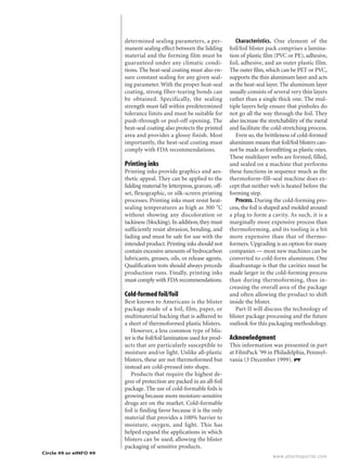 www.pharmaportal.com
determined sealing parameters, a per-
manent sealing effect between the lidding
material and the forming film must be
guaranteed under any climatic condi-
tions. The heat-seal coating must also en-
sure constant sealing for any given seal-
ing parameter. With the proper heat-seal
coating, strong fiber-tearing bonds can
be obtained. Specifically, the sealing
strength must fall within predetermined
tolerance limits and must be suitable for
push-through or peel-off opening. The
heat-seal coating also protects the printed
area and provides a glossy finish. Most
importantly, the heat-seal coating must
comply with FDA recommendations.
Printing inks
Printing inks provide graphics and aes-
thetic appeal. They can be applied to the
lidding material by letterpress,gravure,off-
set, flexographic, or silk-screen printing
processes. Printing inks must resist heat-
sealing temperatures as high as 300 ЊC
without showing any discoloration or
tackiness (blocking).In addition,they must
sufficiently resist abrasion, bending, and
fading and must be safe for use with the
intended product.Printing inks should not
contain excessive amounts of hydrocarbon
lubricants, greases, oils, or release agents.
Qualification tests should always precede
production runs. Finally, printing inks
must comply with FDA recommendations.
Cold-formed foil/foil
Best known to Americans is the blister
package made of a foil, film, paper, or
multimaterial backing that is adhered to
a sheet of thermoformed plastic blisters.
However, a less common type of blis-
ter is the foil/foil lamination used for prod-
ucts that are particularly susceptible to
moisture and/or light. Unlike all-plastic
blisters, these are not thermoformed but
instead are cold-pressed into shape.
Products that require the highest de-
gree of protection are packed in an all-foil
package. The use of cold-formable foils is
growing because more moisture-sensitive
drugs are on the market. Cold-formable
foil is finding favor because it is the only
material that provides a 100% barrier to
moisture, oxygen, and light. This has
helped expand the applications in which
blisters can be used, allowing the blister
packaging of sensitive products.
Characteristics. One element of the
foil/foil blister pack comprises a lamina-
tion of plastic film (PVC or PE), adhesive,
foil, adhesive, and an outer plastic film.
The outer film, which can be PET or PVC,
supports the thin aluminum layer and acts
as the heat-seal layer. The aluminum layer
usually consists of several very thin layers
rather than a single thick one. The mul-
tiple layers help ensure that pinholes do
not go all the way through the foil. They
also increase the stretchability of the metal
and facilitate the cold-stretching process.
Even so, the brittleness of cold-formed
aluminum means that foil/foil blisters can-
not be made as formfitting as plastic ones.
These multilayer webs are formed, filled,
and sealed on a machine that performs
these functions in sequence much as the
thermoform–fill–seal machine does ex-
cept that neither web is heated before the
forming step.
Process. During the cold-forming pro-
cess, the foil is shaped and molded around
a plug to form a cavity. As such, it is a
marginally more expensive process than
thermoforming, and its tooling is a bit
more expensive than that of thermo-
formers. Upgrading is an option for many
companies — most new machines can be
converted to cold-form aluminum. One
disadvantage is that the cavities must be
made larger in the cold-forming process
than during thermoforming, thus in-
creasing the overall area of the package
and often allowing the product to shift
inside the blister.
Part II will discuss the technology of
blister package processing and the future
outlook for this packaging methodology.
Acknowledgment
This information was presented in part
at FilmPack ’99 in Philadelphia, Pennsyl-
vania (3 December 1999). PT
Circle 49 or eINFO 49
 