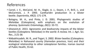 References
• Carrel, J. E., McCairel, M. H., Slagle, A. J., Doom, J. P., Brill, J., and
McCormick, J. P. 1993. Cantharidin production in a blister
beetle. Experientia, 49(2): 171-174.
• Bologna, M. A., and Pinto, J. D. 2001. Phylogenetic studies of
Meloidae (Coleoptera), with emphasis on the evolution of
phoresy. Systematic Entomology, 26(1): 33-72.
• Ghoneim,K. 2013. Agronomic and biodiversity impacts of the blister
beetles (Coleoptera: Meloidae) in the world: A review. Int. J. Agri. Sci.
Res., 2:21-36
• Nikbakhtzadeh, M. R., and Tirgari, S. 2002. Blister beetles (Coleoptera:
Meloidae) in Nahavand county (Hamedan province, Iran) and their
ecological relationship to other coleopteran families. Iranian Journal
of Public Health, 55-62.
 