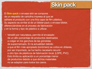Skin pack
El Skin-pack o envase skin se compone
de un respaldo de cartulina impresa al que se
adhiere el producto con una fina capa de film plástico.
Su aspecto es similar al de un blister-pack o envase blister,
diferenciándose en el proceso de fabricación
y en la forma y tipo de plástico a utilizar.
• Versátil por naturaleza, permite el envasado
de un alto porcentaje de productos destinados
a colgar en los ganchos de las góndolas
de supermercado. En la actualidad debido
a que el film más apropiado (ionómero) se cotiza en dólares,
por ser importado, se ha hecho necesario recurrir
a otro tipo de plásticos de fabricación local. (LDPE, PVC)
Esto limita su aplicación a un porcentaje menor
de productos debido a que dichos materiales
no se adaptan para todos los casos.