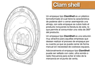 Clam shell
Un empaque tipo ClamShell es un plástico
termoformado el cual tiene la característica
de poderse abrir o cerrar asemejando una
almeja, con este empaque se cubre todo el
producto incluyendo la literatura de este, lo
que permite al consumidor una vista de 360º
del producto.
Un empaque tipo ClamShell es una solución
muy atractiva para aquellas empresas que
desean realizar el proceso de empaque por
su cuenta ya que se puede cerrar de forma
manual sin necesidad de costosos equipos.
Adicionalmente el empaque tipo ClamShell
puede ser sellado con calor, ultra sonido o
radio frecuencia para evitar el robo de la
mercancía en el punto de venta.