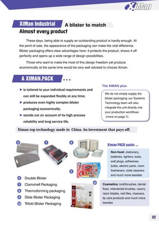 02
XiMan Industrial A blister to match
Almost every product
These days, being able to supply an outstanding product is hardly enough. At
the point of sale, the appearance of the packaging can make the vital difference.
Blister packaging offers clear advantages here: it protects the product, shows it off
perfectly and opens up a wide range of design possibilities.
Those who want to make the most of this design freedom yet produce
economically at the same time would be very well advised to choose Ximan.
A XIMAN.PACK
►is tailored to your individual requirements and
can still be expanded flexibly at any time;
►produces even highly complex blister
packaging economically;
►stands out on account of its high process
reliability and long service life.
Ximan top technology made in China. An investment that pays off.
We do not simply supply the
blister packaging; our Systems
Technology team will also
integrate the unit directly into
your production workflows
(more on page 7).
Double Blister
Clamshell Packaging
Thermoforming packaging
Slide Blister Packaging
Trifold Blister Packaging
6
7
8
9
10
Ximan PACK packs ...
Non-food: stationery,
batteries, lighters, tools,
wall plugs, adhesives,
bulbs, electric parts, room
fresheners, toilet cleaners
and much more besides
Cosmetics: toothbrushes, dental
floss, interdental brushes, razors,
razor blades, nail files, mascara,
lip care products and much more
besides
6 7 8
9
10
The XIMAN plus
 