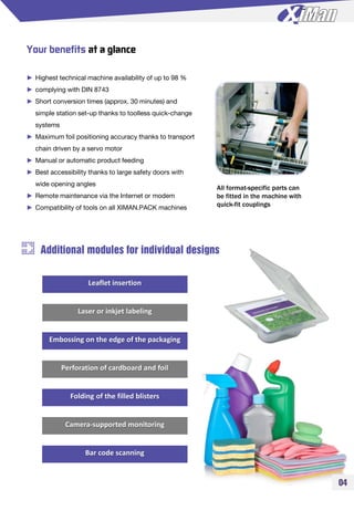 Your benefits at a glance
► Highest technical machine availability of up to 98 %
► complying with DIN 8743
► Short conversion times (approx. 30 minutes) and
simple station set-up thanks to toolless quick-change
systems
► Maximum foil positioning accuracy thanks to transport
chain driven by a servo motor
► Manual or automatic product feeding
► Best accessibility thanks to large safety doors with
wide opening angles
► Remote maintenance via the Internet or modem
► Compatibility of tools on all XIMAN.PACK machines
All format-specific parts can
be fitted in the machine with
quick-fit couplings
Additional modules for individual designs
Leaflet insertion
Laser or inkjet labeling
Embossing on the edge of the packaging
Perforation of cardboard and foil
Folding of the filled blisters
Camera-supported monitoring
Bar code scanning
04
 