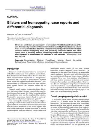 CLINICAL
Blisters and homeopathy: case reports and
differential diagnosis
Gheorghe Jurj1
and Silvia Waisse2,
*
1
Asociat¸ia Rom^ana de Homeopatie Clinica, Timis¸oara, Romania
2
Associac¸~ao Paulista de Homeopatia, S~ao Paulo, Brazil
Blisters are skin lesions characterized by accumulation of ﬂuid between the layers of the
skin. Their severity varies from the common blisters caused by friction to severe autoim-
mune and congenital bullous disorders, some of them currently without treatment in con-
ventional medicine or requiring drugs with potentially severe side-effects. This article
reports cases of blistering diseases successfully treated with homeopathic medicines,
which represent an alternative for the treatment of such disorders. Homeopathy (2011)
100, 168e174.
Keywords: Homeopathy; Blisters; Pemphigus vulgaris; Atopic dermatitis;
Bullous lupus; Toxic blisters; Bullous pemphigoid; Ranunculaceae
Introduction
Blisters are skin lesions characterized by accumulation
of ﬂuid between the layers of the epidermis and the dermis.
Such disorders are classiﬁed as bullous diseases of the skin,
which have autoimmune origin (Table 1),1
and epidermol-
ysis bullosa (EB) e a group of genetic bullous disorders
where blisters are triggered by mechanical trauma.2
Blis-
ters also appear in dyshidrotic eczema and lupus erythem-
atous bullous, besides the common blisters due to
friction.3,4
Diagnosis usually requires, besides clinical data, skin bi-
opsy and immunologic tests, most commonly direct and in-
direct immunoﬂuorescence. Any blister-forming condition,
by denuding the skin, may be complicated by infection.
Treatment for autoimmune forms is based on corticoste-
roids, and eventually immunosuppressant agents.5,6
From a homeopathic standpoint, classiﬁcations and phys-
iopathological mechanisms of production of blisters are less
signiﬁcant for the choice of suitable homeopathic medicines
than the clinical presentation of the disease together with
other factors allowing for the individualization of patients
and homeopathic medicines. However, classical sources of
homeopathic materia medica do not allow accurate
distinctions between potentially useful medicines. The
main reason is that most (if not all) works on homeopathic
materia medica are discursive texts, while ﬁne distinction
between skin signs, in these case blisters, requires skilled ex-
amination. As we know from semiotics, verbal (linguistic)
and visual semiotic systems are irreducible one to another,
translations between them cannot be carried out without los-
ses.7
The aim of this paper is to report cases of patients with
some blister-affections successfully treated with homeopa-
thy and to point to the particular traits that allow distinctions
between homeopathic medicines. In a separate paper we will
report cases of children suffering from EB.
Case1:pemphigusvulgarisinanadult
A 38-year-old, female patient, diagnosed with pemphigus
vulgaris (PV) 3 months before the ﬁrst homeopathic
consultation. The diagnosis was made at the dermatology
department of the local hospital, which refused to release
the results of biopsy and laboratory exams. Four weeks be-
fore the initial outbreak of PV the patient had herpes labialis,
which had been recurred several times in the previous year.
Two months before the onset the patient developed itching in
the arms. Blisters appeared initially in the hands, extending
up the arms. They appeared at the beginning as conﬂuent
vesicles, and then became ﬂaccid blisters up to 10 cm diam-
eter, ﬁlled with clear, transparent ﬂuid (Figure 1a). Stomati-
tis appeared concomitantly (Figure 1b). The patient had been
treated with several antibiotics and oral prednisone, with
*Correspondence: Silvia Waisse, Rua Diogo de Faria 839, Vila
Mariana, S~ao Paulo, SP, CEP 04037-002, Brazil.
E-mail: dr.silvia.waisse@gmail.com, swaisse@pucsp.br
Received 17 April 2010; revised 6 January 2011; accepted 3
February 2011
Homeopathy (2011) 100, 168e174
Ó 2011 The Faculty of Homeopathy
doi:10.1016/j.homp.2011.02.014, available online at http://www.sciencedirect.com
 